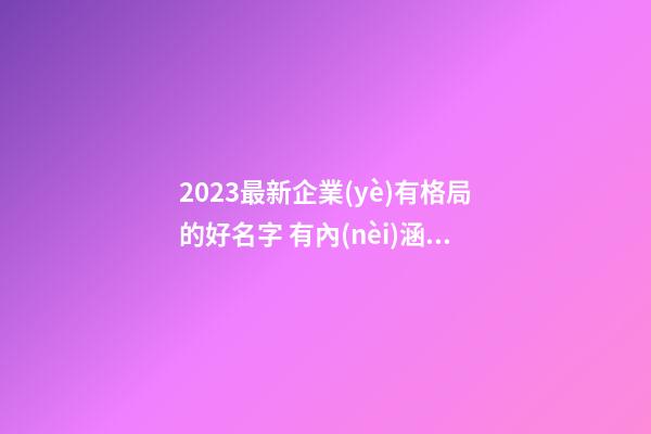2023最新企業(yè)有格局的好名字 有內(nèi)涵高級(jí)公司名,起名之家-第1張-公司起名-玄機(jī)派